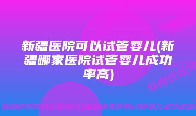 新疆医院可以试管婴儿(新疆哪家医院试管婴儿成功率高)