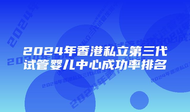 2024年香港私立第三代试管婴儿中心成功率排名