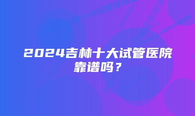 2024吉林十大试管医院靠谱吗？