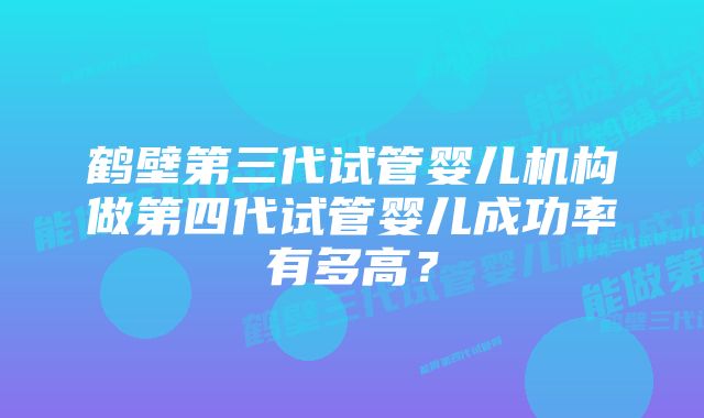 鹤壁第三代试管婴儿机构做第四代试管婴儿成功率有多高？