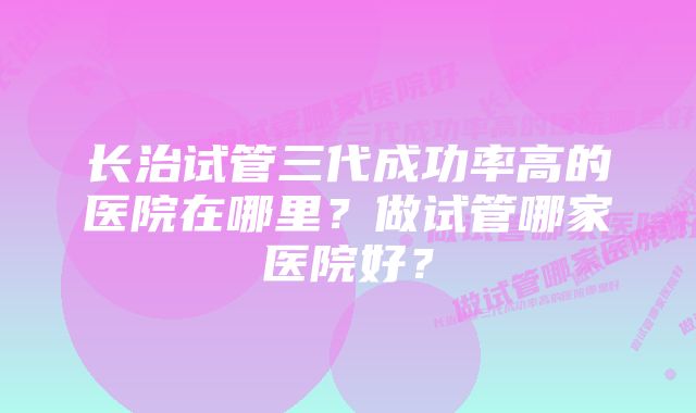 长治试管三代成功率高的医院在哪里？做试管哪家医院好？