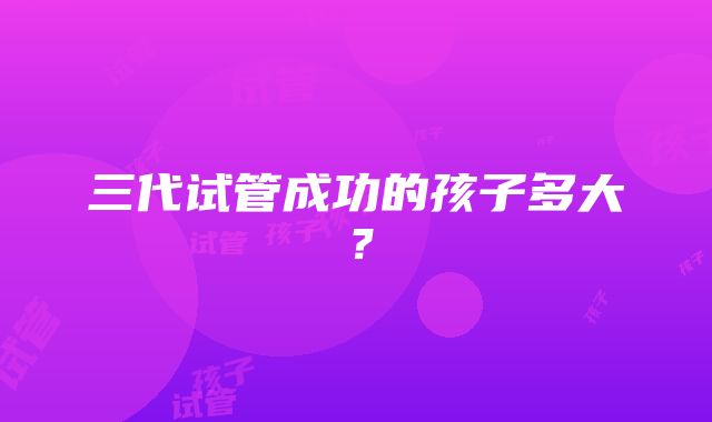 三代试管成功的孩子多大？