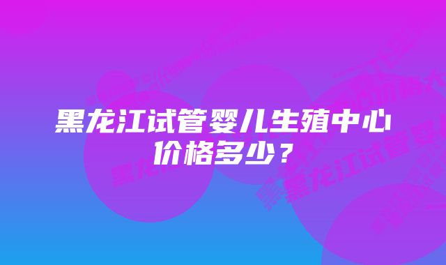 黑龙江试管婴儿生殖中心价格多少？