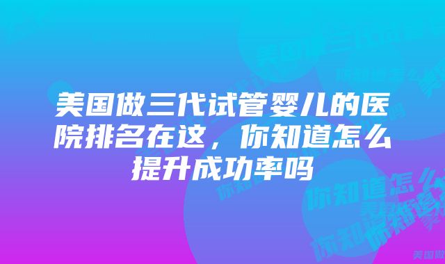 美国做三代试管婴儿的医院排名在这，你知道怎么提升成功率吗