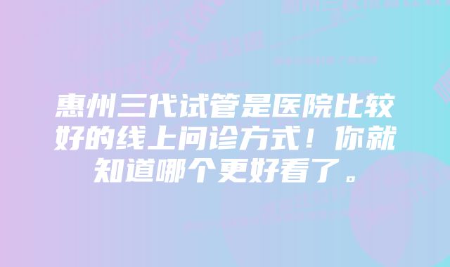 惠州三代试管是医院比较好的线上问诊方式！你就知道哪个更好看了。