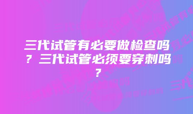 三代试管有必要做检查吗？三代试管必须要穿刺吗？