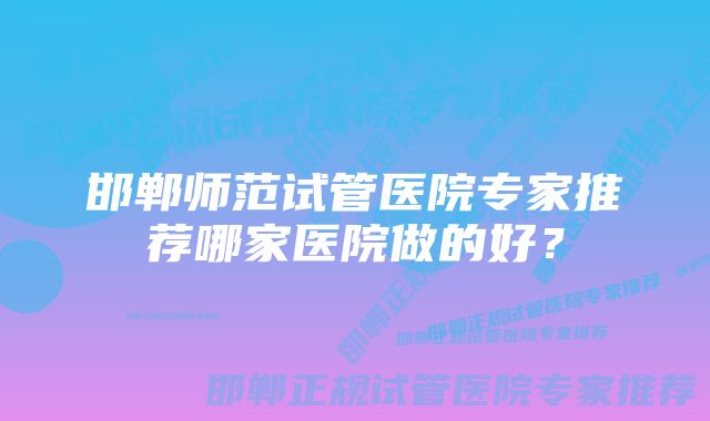 邯郸师范试管医院专家推荐哪家医院做的好？