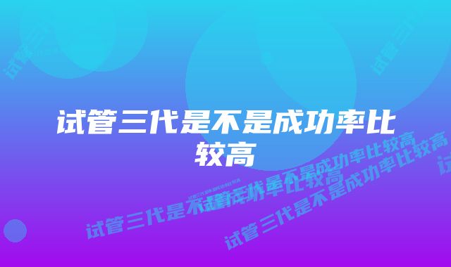 试管三代是不是成功率比较高