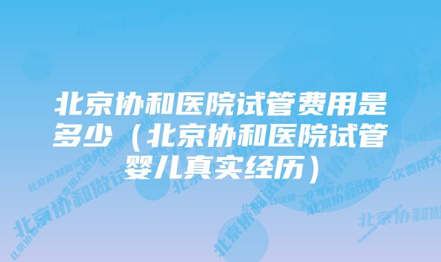 北京协和医院试管费用是多少（北京协和医院试管婴儿真实经历）