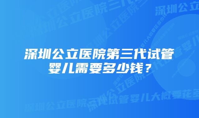 深圳公立医院第三代试管婴儿需要多少钱？