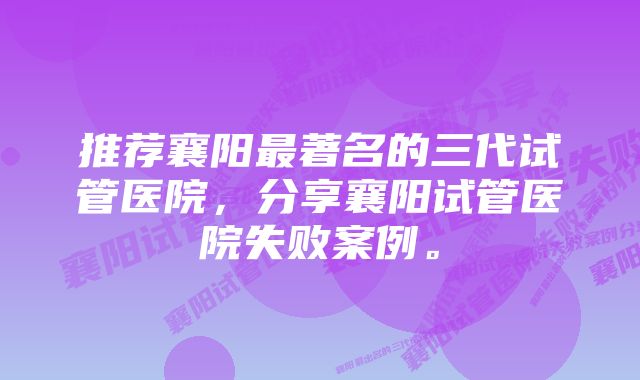 推荐襄阳最著名的三代试管医院，分享襄阳试管医院失败案例。