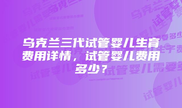 乌克兰三代试管婴儿生育费用详情，试管婴儿费用多少？