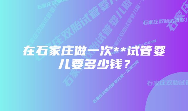 在石家庄做一次**试管婴儿要多少钱？