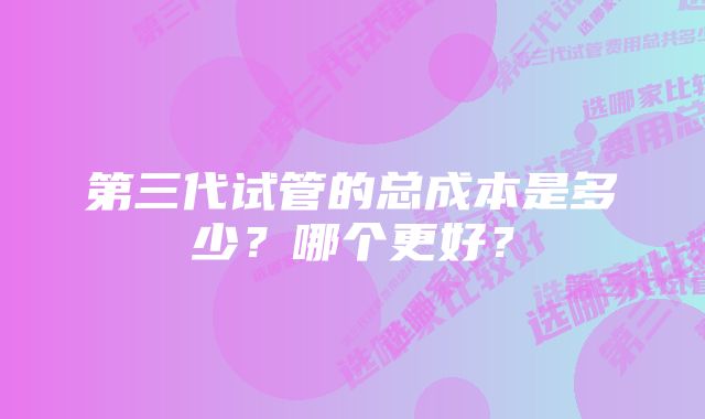 第三代试管的总成本是多少？哪个更好？