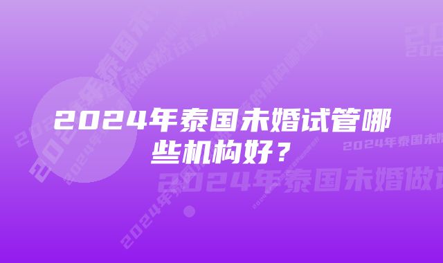 2024年泰国未婚试管哪些机构好？