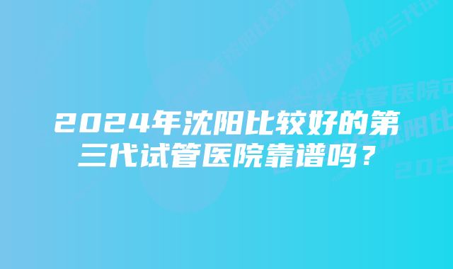 2024年沈阳比较好的第三代试管医院靠谱吗？