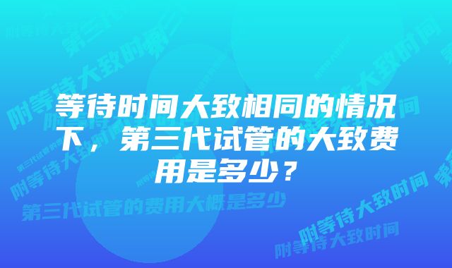 等待时间大致相同的情况下，第三代试管的大致费用是多少？