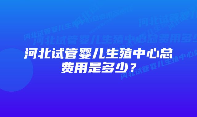 河北试管婴儿生殖中心总费用是多少？