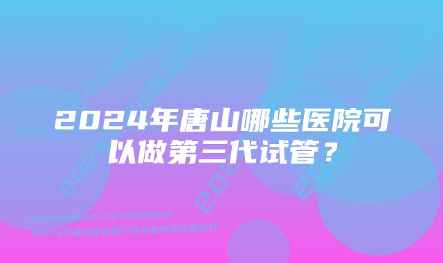 2024年唐山哪些医院可以做第三代试管？