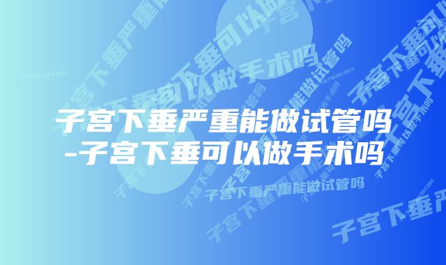 子宫下垂严重能做试管吗-子宫下垂可以做手术吗