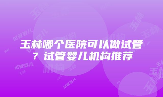 玉林哪个医院可以做试管？试管婴儿机构推荐