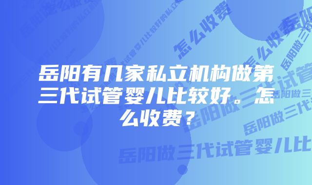 岳阳有几家私立机构做第三代试管婴儿比较好。怎么收费？