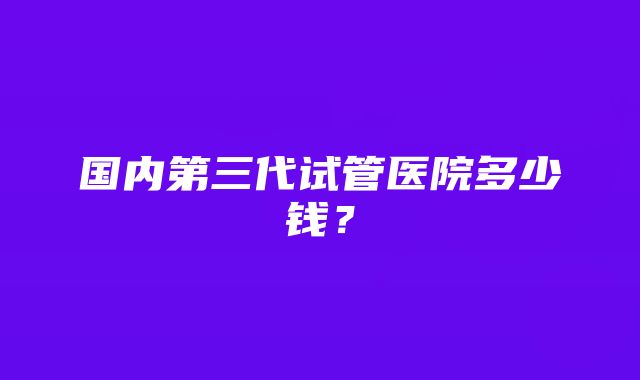 国内第三代试管医院多少钱？