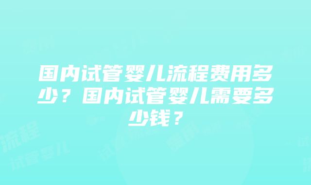 国内试管婴儿流程费用多少？国内试管婴儿需要多少钱？