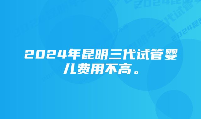 2024年昆明三代试管婴儿费用不高。