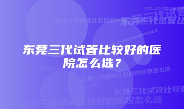 东莞三代试管比较好的医院怎么选？