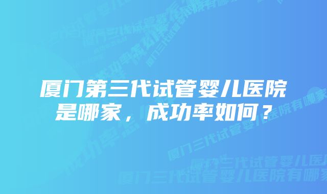 厦门第三代试管婴儿医院是哪家，成功率如何？