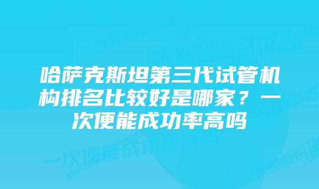 哈萨克斯坦第三代试管机构排名比较好是哪家？一次便能成功率高吗