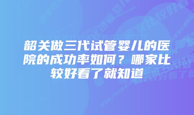 韶关做三代试管婴儿的医院的成功率如何？哪家比较好看了就知道