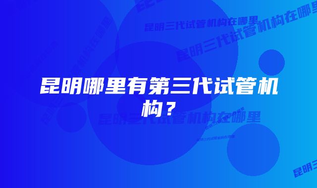 昆明哪里有第三代试管机构？