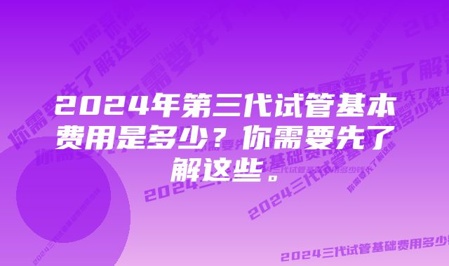 2024年第三代试管基本费用是多少？你需要先了解这些。