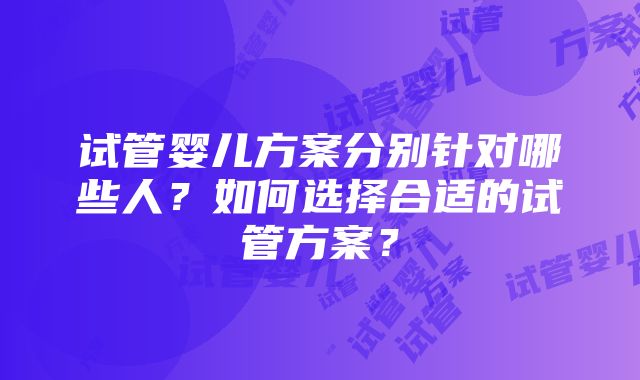 试管婴儿方案分别针对哪些人？如何选择合适的试管方案？