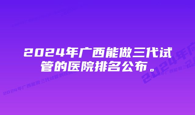 2024年广西能做三代试管的医院排名公布。