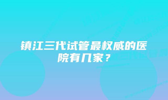 镇江三代试管最权威的医院有几家？