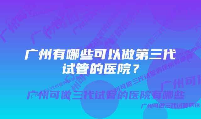 广州有哪些可以做第三代试管的医院？