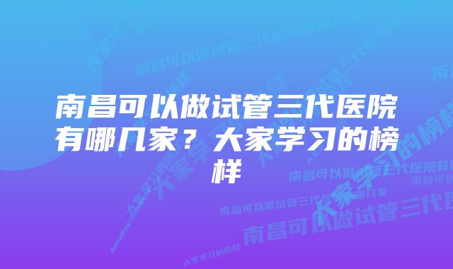 南昌可以做试管三代医院有哪几家？大家学习的榜样