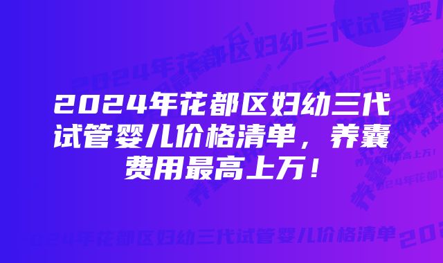 2024年花都区妇幼三代试管婴儿价格清单，养囊费用最高上万！