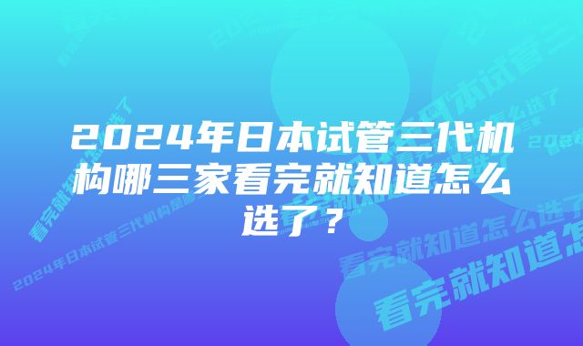 2024年日本试管三代机构哪三家看完就知道怎么选了？