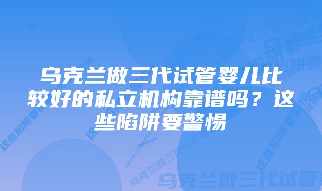 乌克兰做三代试管婴儿比较好的私立机构靠谱吗？这些陷阱要警惕