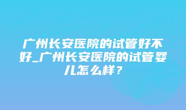 广州长安医院的试管好不好_广州长安医院的试管婴儿怎么样？