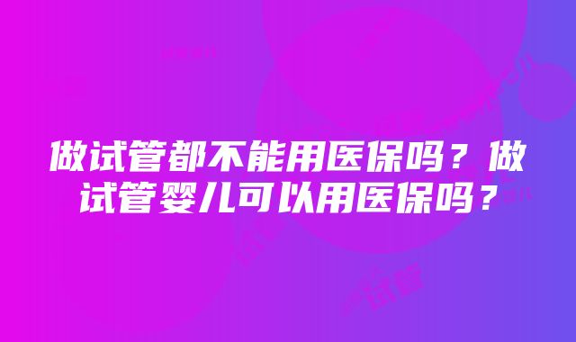 做试管都不能用医保吗？做试管婴儿可以用医保吗？