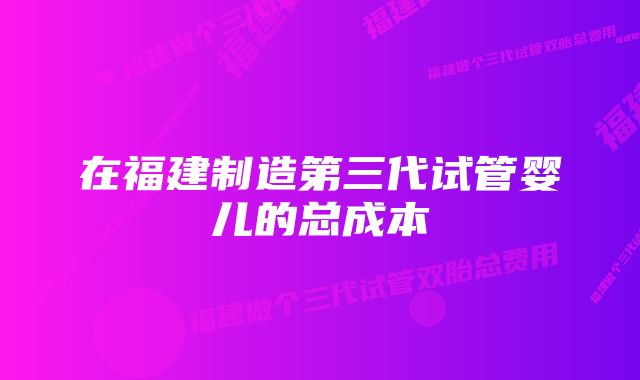 在福建制造第三代试管婴儿的总成本