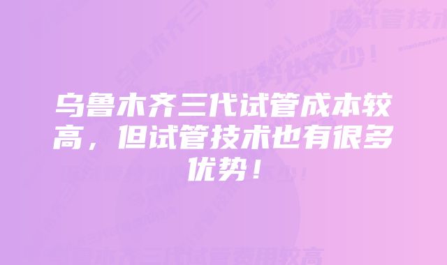 乌鲁木齐三代试管成本较高，但试管技术也有很多优势！