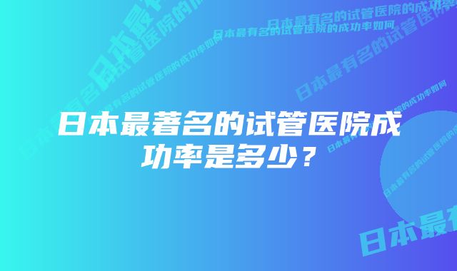 日本最著名的试管医院成功率是多少？