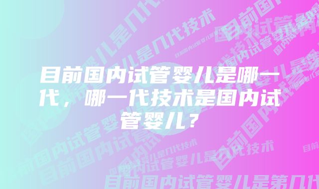 目前国内试管婴儿是哪一代，哪一代技术是国内试管婴儿？