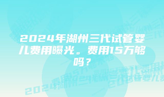 2024年湖州三代试管婴儿费用曝光。费用15万够吗？